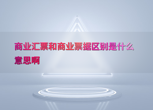 财务会计领域：商业汇票与商业票据的基本概念及应用差异？